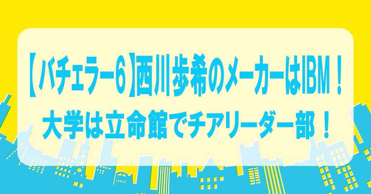 【バチェラー6】西川歩希のメーカーはIBM！大学は立命館でチアリーダー部！